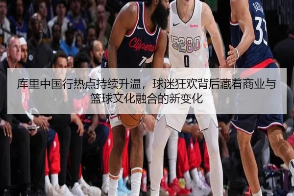 库里中国行热点持续升温，球迷狂欢背后藏着商业与篮球文化融合的新变化