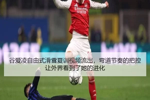 谷爱凌自由式滑雪夏训视频流出，弯道节奏的把控让外界看到了她的进化